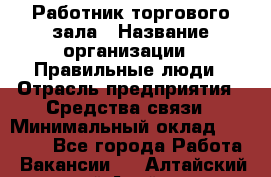 Работник торгового зала › Название организации ­ Правильные люди › Отрасль предприятия ­ Средства связи › Минимальный оклад ­ 26 000 - Все города Работа » Вакансии   . Алтайский край,Алейск г.